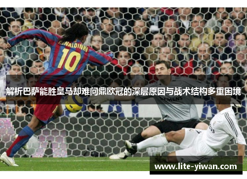 解析巴萨能胜皇马却难问鼎欧冠的深层原因与战术结构多重困境