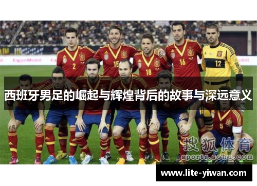 西班牙男足的崛起与辉煌背后的故事与深远意义 西班牙男足的崛起与辉煌背后的故事与深远意义