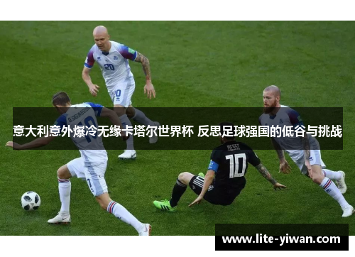 意大利意外爆冷无缘卡塔尔世界杯 反思足球强国的低谷与挑战