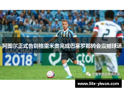 阿图尔正式告别格雷米奥完成巴塞罗那转会震撼球迷