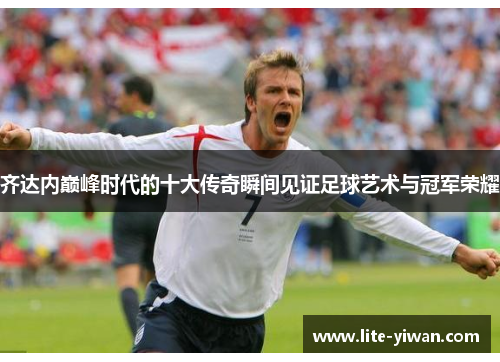 齐达内巅峰时代的十大传奇瞬间见证足球艺术与冠军荣耀