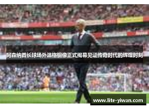 阿森纳酋长球场外温格铜像正式揭幕见证传奇时代的辉煌时刻